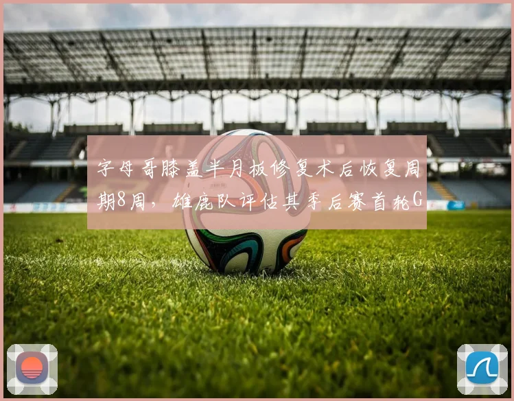 字母哥膝盖半月板修复术后恢复周期8周，雄鹿队评估其季后赛首轮G3复出