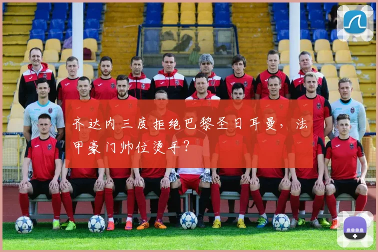 齐达内三度拒绝巴黎圣日耳曼,法甲豪门帅位烫手?