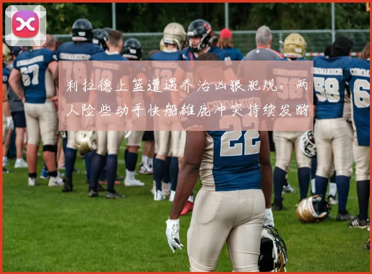 利拉德上篮遭遇乔治凶狠犯规，两人险些动手快船雄鹿冲突持续发酵
