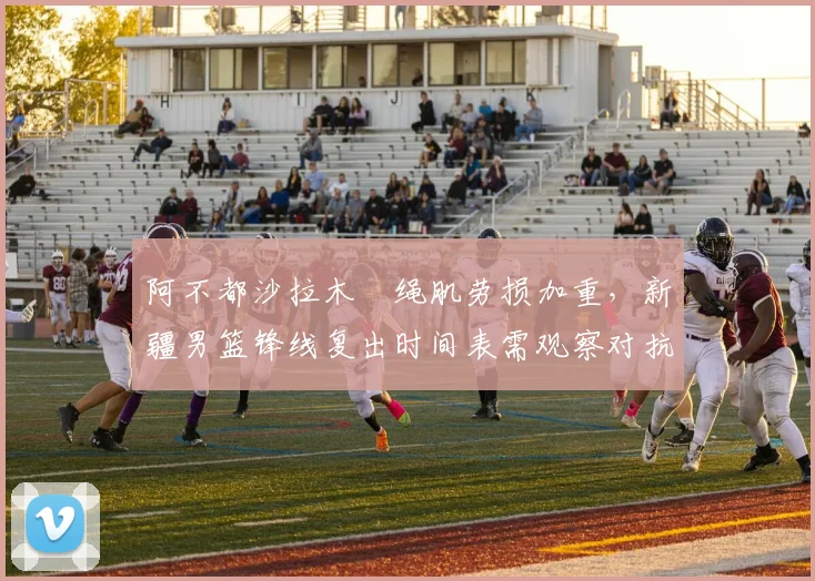 阿不都沙拉木腘绳肌劳损加重,新疆男篮锋线复出时间表需观察对抗训练反应